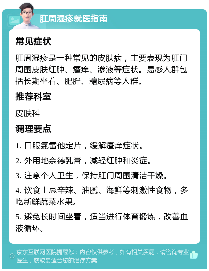 肛周湿疹就医指南 常见症状 肛周湿疹是一种常见的皮肤病，主要表现为肛门周围皮肤红肿、瘙痒、渗液等症状。易感人群包括长期坐着、肥胖、糖尿病等人群。 推荐科室 皮肤科 调理要点 1. 口服氯雷他定片，缓解瘙痒症状。 2. 外用地奈德乳膏，减轻红肿和炎症。 3. 注意个人卫生，保持肛门周围清洁干燥。 4. 饮食上忌辛辣、油腻、海鲜等刺激性食物，多吃新鲜蔬菜水果。 5. 避免长时间坐着，适当进行体育锻炼，改善血液循环。