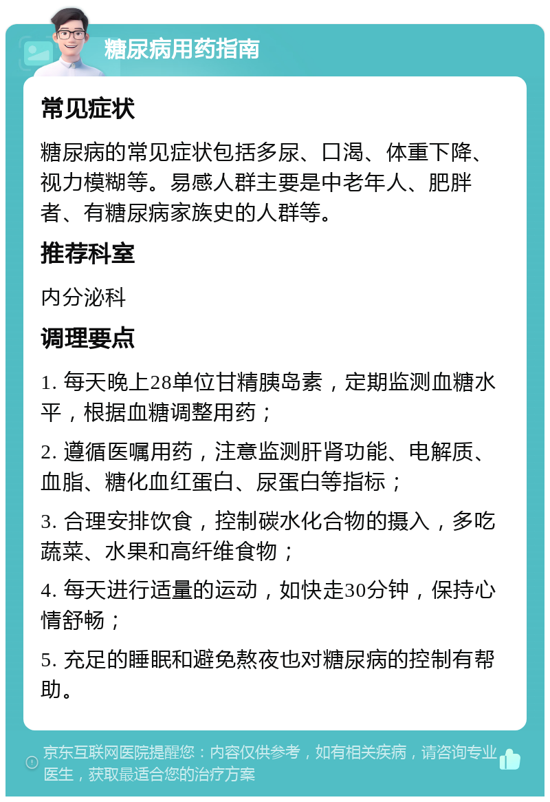 糖尿病用药指南 常见症状 糖尿病的常见症状包括多尿、口渴、体重下降、视力模糊等。易感人群主要是中老年人、肥胖者、有糖尿病家族史的人群等。 推荐科室 内分泌科 调理要点 1. 每天晚上28单位甘精胰岛素，定期监测血糖水平，根据血糖调整用药； 2. 遵循医嘱用药，注意监测肝肾功能、电解质、血脂、糖化血红蛋白、尿蛋白等指标； 3. 合理安排饮食，控制碳水化合物的摄入，多吃蔬菜、水果和高纤维食物； 4. 每天进行适量的运动，如快走30分钟，保持心情舒畅； 5. 充足的睡眠和避免熬夜也对糖尿病的控制有帮助。