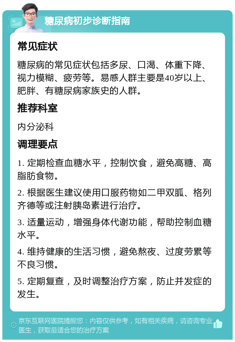 糖尿病初步诊断指南 常见症状 糖尿病的常见症状包括多尿、口渴、体重下降、视力模糊、疲劳等。易感人群主要是40岁以上、肥胖、有糖尿病家族史的人群。 推荐科室 内分泌科 调理要点 1. 定期检查血糖水平，控制饮食，避免高糖、高脂肪食物。 2. 根据医生建议使用口服药物如二甲双胍、格列齐德等或注射胰岛素进行治疗。 3. 适量运动，增强身体代谢功能，帮助控制血糖水平。 4. 维持健康的生活习惯，避免熬夜、过度劳累等不良习惯。 5. 定期复查，及时调整治疗方案，防止并发症的发生。