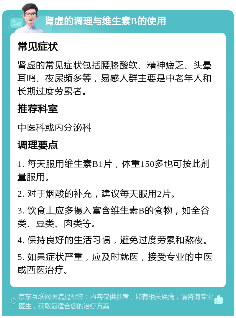 肾虚的调理与维生素B的使用 常见症状 肾虚的常见症状包括腰膝酸软、精神疲乏、头晕耳鸣、夜尿频多等，易感人群主要是中老年人和长期过度劳累者。 推荐科室 中医科或内分泌科 调理要点 1. 每天服用维生素B1片，体重150多也可按此剂量服用。 2. 对于烟酸的补充，建议每天服用2片。 3. 饮食上应多摄入富含维生素B的食物，如全谷类、豆类、肉类等。 4. 保持良好的生活习惯，避免过度劳累和熬夜。 5. 如果症状严重，应及时就医，接受专业的中医或西医治疗。