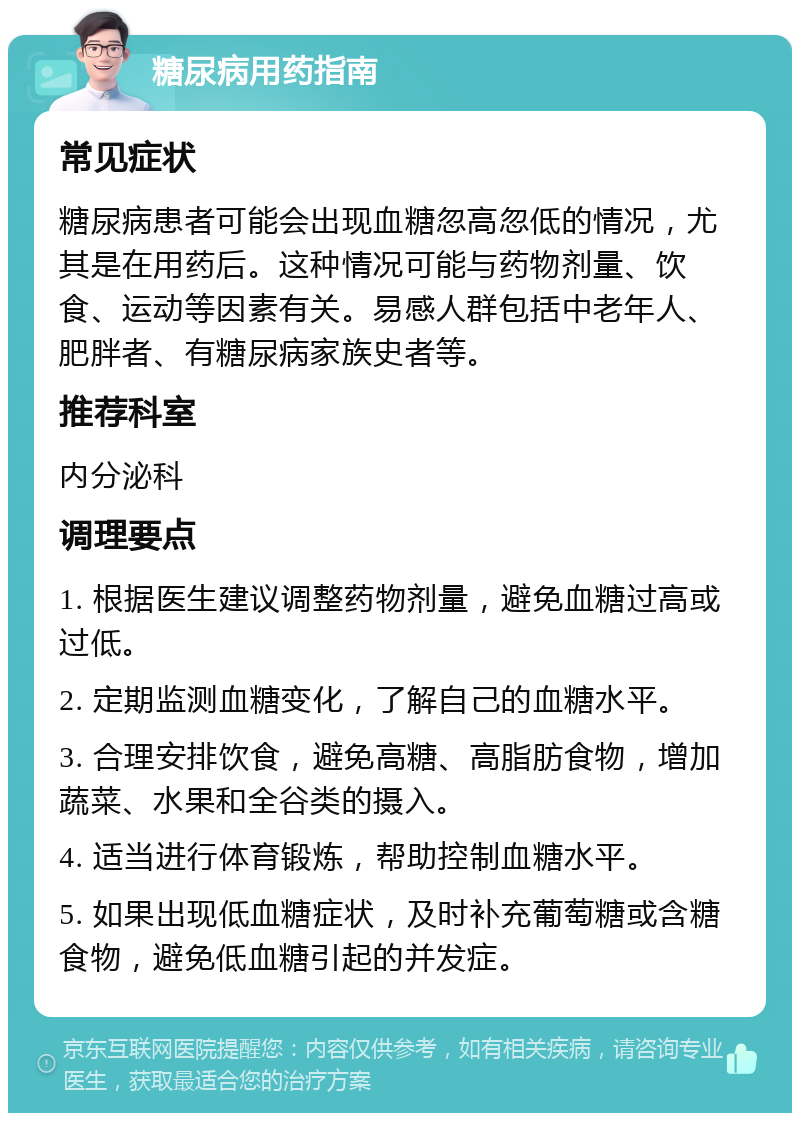 糖尿病用药指南 常见症状 糖尿病患者可能会出现血糖忽高忽低的情况，尤其是在用药后。这种情况可能与药物剂量、饮食、运动等因素有关。易感人群包括中老年人、肥胖者、有糖尿病家族史者等。 推荐科室 内分泌科 调理要点 1. 根据医生建议调整药物剂量，避免血糖过高或过低。 2. 定期监测血糖变化，了解自己的血糖水平。 3. 合理安排饮食，避免高糖、高脂肪食物，增加蔬菜、水果和全谷类的摄入。 4. 适当进行体育锻炼，帮助控制血糖水平。 5. 如果出现低血糖症状，及时补充葡萄糖或含糖食物，避免低血糖引起的并发症。