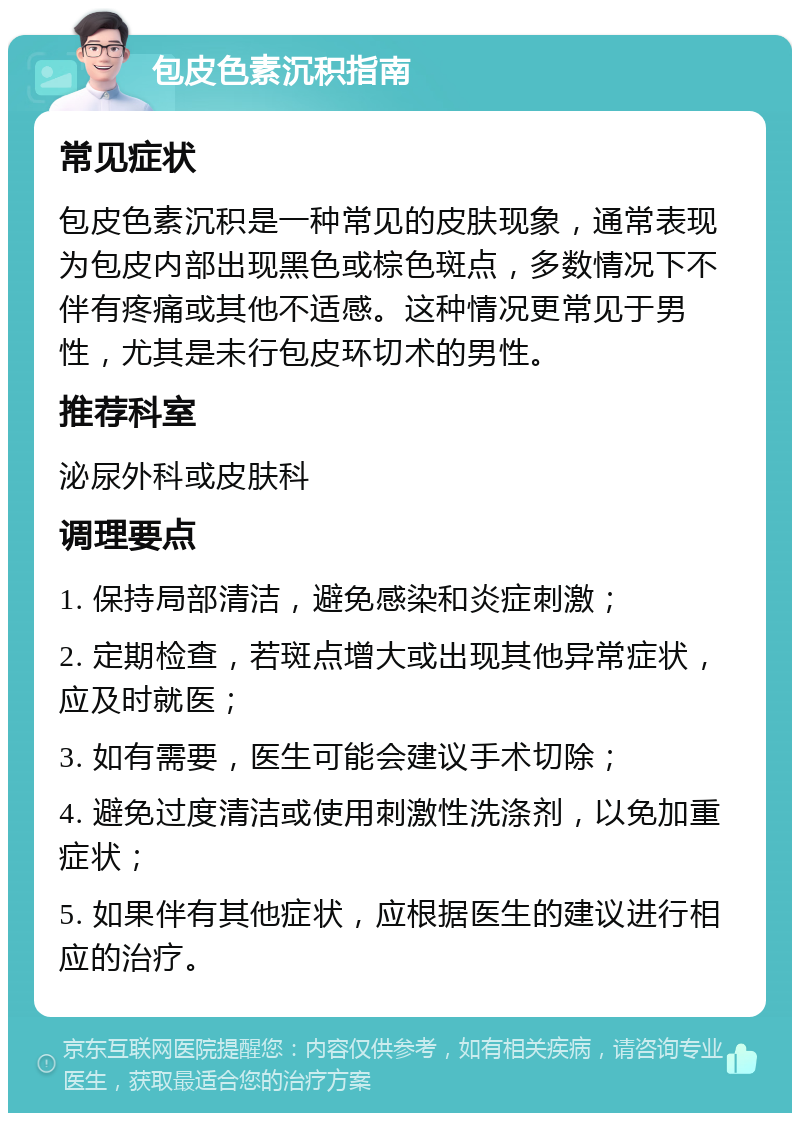 包皮色素沉积指南 常见症状 包皮色素沉积是一种常见的皮肤现象，通常表现为包皮内部出现黑色或棕色斑点，多数情况下不伴有疼痛或其他不适感。这种情况更常见于男性，尤其是未行包皮环切术的男性。 推荐科室 泌尿外科或皮肤科 调理要点 1. 保持局部清洁，避免感染和炎症刺激； 2. 定期检查，若斑点增大或出现其他异常症状，应及时就医； 3. 如有需要，医生可能会建议手术切除； 4. 避免过度清洁或使用刺激性洗涤剂，以免加重症状； 5. 如果伴有其他症状，应根据医生的建议进行相应的治疗。