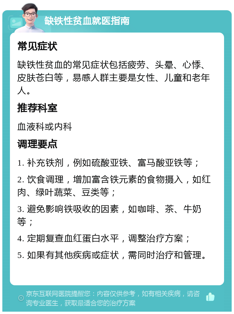 缺铁性贫血就医指南 常见症状 缺铁性贫血的常见症状包括疲劳、头晕、心悸、皮肤苍白等，易感人群主要是女性、儿童和老年人。 推荐科室 血液科或内科 调理要点 1. 补充铁剂，例如硫酸亚铁、富马酸亚铁等； 2. 饮食调理，增加富含铁元素的食物摄入，如红肉、绿叶蔬菜、豆类等； 3. 避免影响铁吸收的因素，如咖啡、茶、牛奶等； 4. 定期复查血红蛋白水平，调整治疗方案； 5. 如果有其他疾病或症状，需同时治疗和管理。