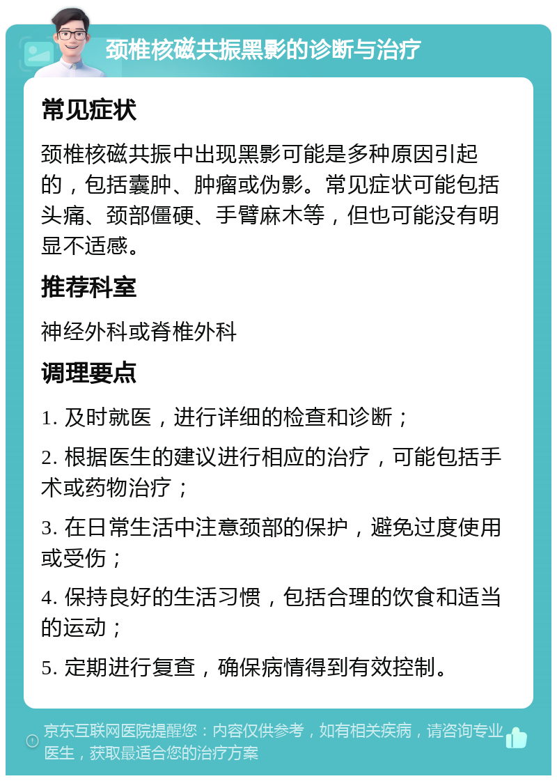 颈椎核磁共振黑影的诊断与治疗 常见症状 颈椎核磁共振中出现黑影可能是多种原因引起的，包括囊肿、肿瘤或伪影。常见症状可能包括头痛、颈部僵硬、手臂麻木等，但也可能没有明显不适感。 推荐科室 神经外科或脊椎外科 调理要点 1. 及时就医，进行详细的检查和诊断； 2. 根据医生的建议进行相应的治疗，可能包括手术或药物治疗； 3. 在日常生活中注意颈部的保护，避免过度使用或受伤； 4. 保持良好的生活习惯，包括合理的饮食和适当的运动； 5. 定期进行复查，确保病情得到有效控制。