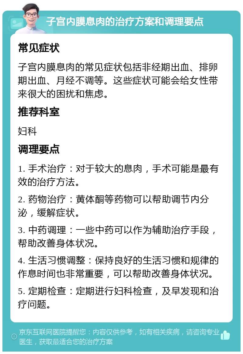 子宫内膜息肉的治疗方案和调理要点 常见症状 子宫内膜息肉的常见症状包括非经期出血、排卵期出血、月经不调等。这些症状可能会给女性带来很大的困扰和焦虑。 推荐科室 妇科 调理要点 1. 手术治疗：对于较大的息肉，手术可能是最有效的治疗方法。 2. 药物治疗：黄体酮等药物可以帮助调节内分泌，缓解症状。 3. 中药调理：一些中药可以作为辅助治疗手段，帮助改善身体状况。 4. 生活习惯调整：保持良好的生活习惯和规律的作息时间也非常重要，可以帮助改善身体状况。 5. 定期检查：定期进行妇科检查，及早发现和治疗问题。