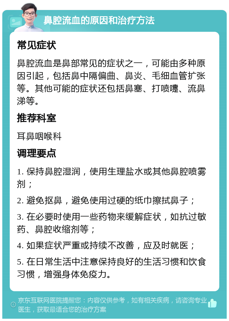 鼻腔流血的原因和治疗方法 常见症状 鼻腔流血是鼻部常见的症状之一，可能由多种原因引起，包括鼻中隔偏曲、鼻炎、毛细血管扩张等。其他可能的症状还包括鼻塞、打喷嚏、流鼻涕等。 推荐科室 耳鼻咽喉科 调理要点 1. 保持鼻腔湿润，使用生理盐水或其他鼻腔喷雾剂； 2. 避免抠鼻，避免使用过硬的纸巾擦拭鼻子； 3. 在必要时使用一些药物来缓解症状，如抗过敏药、鼻腔收缩剂等； 4. 如果症状严重或持续不改善，应及时就医； 5. 在日常生活中注意保持良好的生活习惯和饮食习惯，增强身体免疫力。