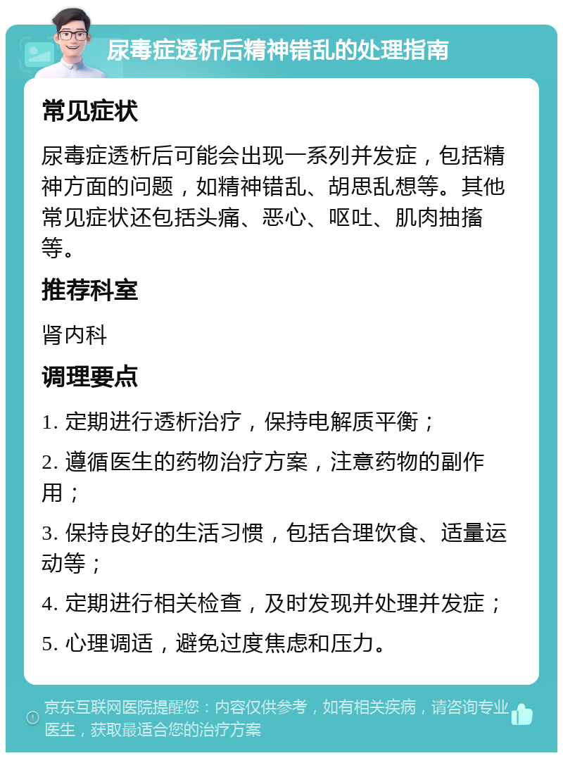 尿毒症透析后精神错乱的处理指南 常见症状 尿毒症透析后可能会出现一系列并发症，包括精神方面的问题，如精神错乱、胡思乱想等。其他常见症状还包括头痛、恶心、呕吐、肌肉抽搐等。 推荐科室 肾内科 调理要点 1. 定期进行透析治疗，保持电解质平衡； 2. 遵循医生的药物治疗方案，注意药物的副作用； 3. 保持良好的生活习惯，包括合理饮食、适量运动等； 4. 定期进行相关检查，及时发现并处理并发症； 5. 心理调适，避免过度焦虑和压力。