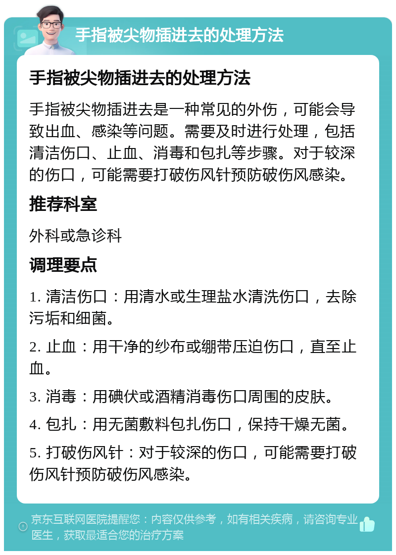 手指被尖物插进去的处理方法 手指被尖物插进去的处理方法 手指被尖物插进去是一种常见的外伤，可能会导致出血、感染等问题。需要及时进行处理，包括清洁伤口、止血、消毒和包扎等步骤。对于较深的伤口，可能需要打破伤风针预防破伤风感染。 推荐科室 外科或急诊科 调理要点 1. 清洁伤口：用清水或生理盐水清洗伤口，去除污垢和细菌。 2. 止血：用干净的纱布或绷带压迫伤口，直至止血。 3. 消毒：用碘伏或酒精消毒伤口周围的皮肤。 4. 包扎：用无菌敷料包扎伤口，保持干燥无菌。 5. 打破伤风针：对于较深的伤口，可能需要打破伤风针预防破伤风感染。