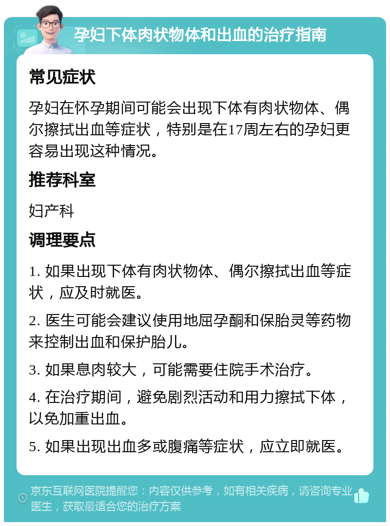 孕妇下体肉状物体和出血的治疗指南 常见症状 孕妇在怀孕期间可能会出现下体有肉状物体、偶尔擦拭出血等症状，特别是在17周左右的孕妇更容易出现这种情况。 推荐科室 妇产科 调理要点 1. 如果出现下体有肉状物体、偶尔擦拭出血等症状，应及时就医。 2. 医生可能会建议使用地屈孕酮和保胎灵等药物来控制出血和保护胎儿。 3. 如果息肉较大，可能需要住院手术治疗。 4. 在治疗期间，避免剧烈活动和用力擦拭下体，以免加重出血。 5. 如果出现出血多或腹痛等症状，应立即就医。