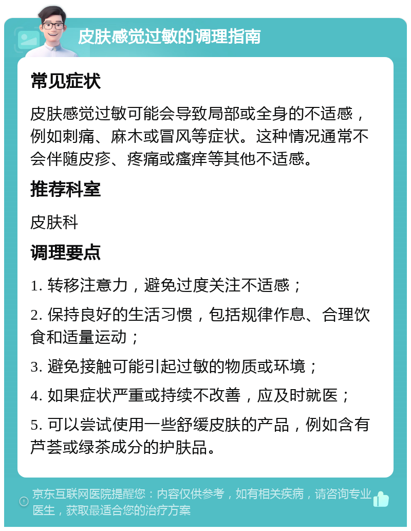 皮肤感觉过敏的调理指南 常见症状 皮肤感觉过敏可能会导致局部或全身的不适感，例如刺痛、麻木或冒风等症状。这种情况通常不会伴随皮疹、疼痛或瘙痒等其他不适感。 推荐科室 皮肤科 调理要点 1. 转移注意力，避免过度关注不适感； 2. 保持良好的生活习惯，包括规律作息、合理饮食和适量运动； 3. 避免接触可能引起过敏的物质或环境； 4. 如果症状严重或持续不改善，应及时就医； 5. 可以尝试使用一些舒缓皮肤的产品，例如含有芦荟或绿茶成分的护肤品。