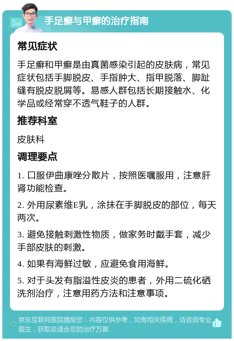 手足癣与甲癣的治疗指南 常见症状 手足癣和甲癣是由真菌感染引起的皮肤病，常见症状包括手脚脱皮、手指肿大、指甲脱落、脚趾缝有脱皮脱屑等。易感人群包括长期接触水、化学品或经常穿不透气鞋子的人群。 推荐科室 皮肤科 调理要点 1. 口服伊曲康唑分散片，按照医嘱服用，注意肝肾功能检查。 2. 外用尿素维E乳，涂抹在手脚脱皮的部位，每天两次。 3. 避免接触刺激性物质，做家务时戴手套，减少手部皮肤的刺激。 4. 如果有海鲜过敏，应避免食用海鲜。 5. 对于头发有脂溢性皮炎的患者，外用二硫化硒洗剂治疗，注意用药方法和注意事项。