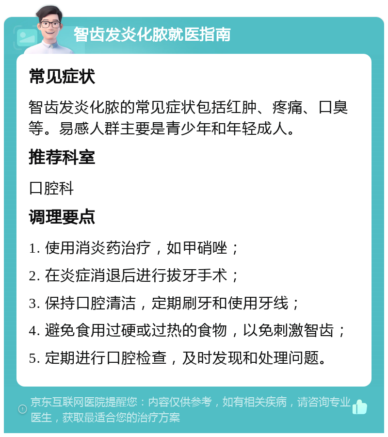 智齿发炎化脓就医指南 常见症状 智齿发炎化脓的常见症状包括红肿、疼痛、口臭等。易感人群主要是青少年和年轻成人。 推荐科室 口腔科 调理要点 1. 使用消炎药治疗，如甲硝唑； 2. 在炎症消退后进行拔牙手术； 3. 保持口腔清洁，定期刷牙和使用牙线； 4. 避免食用过硬或过热的食物，以免刺激智齿； 5. 定期进行口腔检查，及时发现和处理问题。