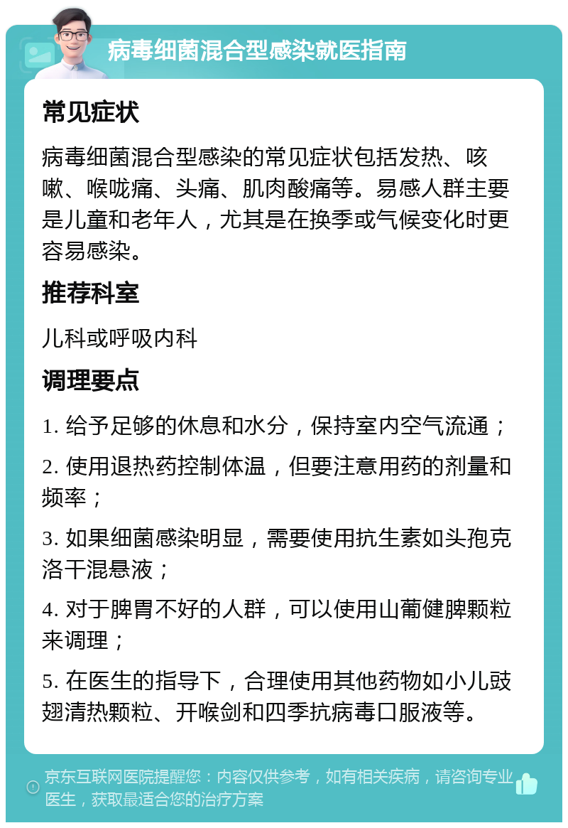 病毒细菌混合型感染就医指南 常见症状 病毒细菌混合型感染的常见症状包括发热、咳嗽、喉咙痛、头痛、肌肉酸痛等。易感人群主要是儿童和老年人，尤其是在换季或气候变化时更容易感染。 推荐科室 儿科或呼吸内科 调理要点 1. 给予足够的休息和水分，保持室内空气流通； 2. 使用退热药控制体温，但要注意用药的剂量和频率； 3. 如果细菌感染明显，需要使用抗生素如头孢克洛干混悬液； 4. 对于脾胃不好的人群，可以使用山葡健脾颗粒来调理； 5. 在医生的指导下，合理使用其他药物如小儿豉翅清热颗粒、开喉剑和四季抗病毒口服液等。