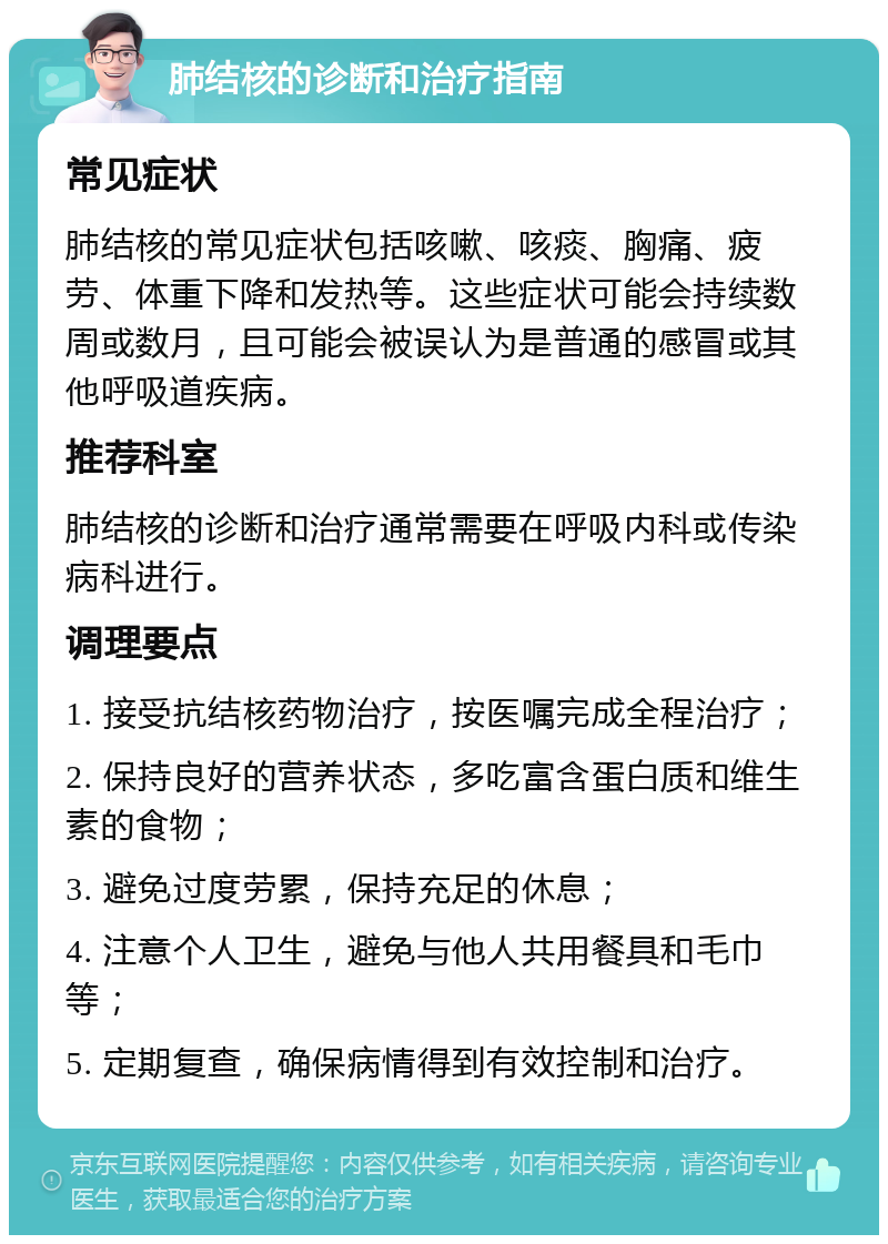 肺结核的诊断和治疗指南 常见症状 肺结核的常见症状包括咳嗽、咳痰、胸痛、疲劳、体重下降和发热等。这些症状可能会持续数周或数月，且可能会被误认为是普通的感冒或其他呼吸道疾病。 推荐科室 肺结核的诊断和治疗通常需要在呼吸内科或传染病科进行。 调理要点 1. 接受抗结核药物治疗，按医嘱完成全程治疗； 2. 保持良好的营养状态，多吃富含蛋白质和维生素的食物； 3. 避免过度劳累，保持充足的休息； 4. 注意个人卫生，避免与他人共用餐具和毛巾等； 5. 定期复查，确保病情得到有效控制和治疗。