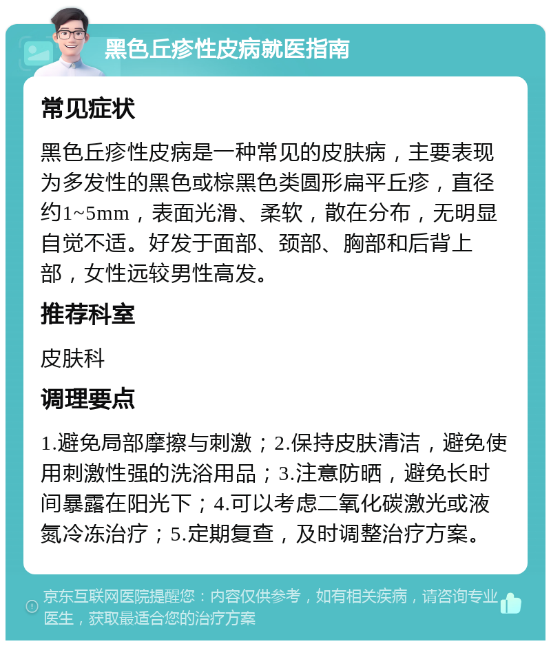 黑色丘疹性皮病就医指南 常见症状 黑色丘疹性皮病是一种常见的皮肤病，主要表现为多发性的黑色或棕黑色类圆形扁平丘疹，直径约1~5mm，表面光滑、柔软，散在分布，无明显自觉不适。好发于面部、颈部、胸部和后背上部，女性远较男性高发。 推荐科室 皮肤科 调理要点 1.避免局部摩擦与刺激；2.保持皮肤清洁，避免使用刺激性强的洗浴用品；3.注意防晒，避免长时间暴露在阳光下；4.可以考虑二氧化碳激光或液氮冷冻治疗；5.定期复查，及时调整治疗方案。