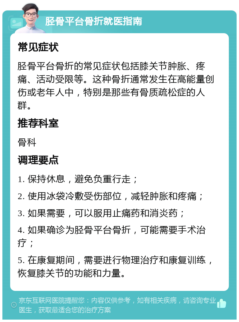 胫骨平台骨折就医指南 常见症状 胫骨平台骨折的常见症状包括膝关节肿胀、疼痛、活动受限等。这种骨折通常发生在高能量创伤或老年人中，特别是那些有骨质疏松症的人群。 推荐科室 骨科 调理要点 1. 保持休息，避免负重行走； 2. 使用冰袋冷敷受伤部位，减轻肿胀和疼痛； 3. 如果需要，可以服用止痛药和消炎药； 4. 如果确诊为胫骨平台骨折，可能需要手术治疗； 5. 在康复期间，需要进行物理治疗和康复训练，恢复膝关节的功能和力量。