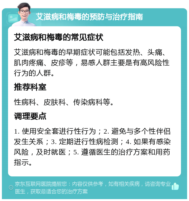 艾滋病和梅毒的预防与治疗指南 艾滋病和梅毒的常见症状 艾滋病和梅毒的早期症状可能包括发热、头痛、肌肉疼痛、皮疹等，易感人群主要是有高风险性行为的人群。 推荐科室 性病科、皮肤科、传染病科等。 调理要点 1. 使用安全套进行性行为；2. 避免与多个性伴侣发生关系；3. 定期进行性病检测；4. 如果有感染风险，及时就医；5. 遵循医生的治疗方案和用药指示。