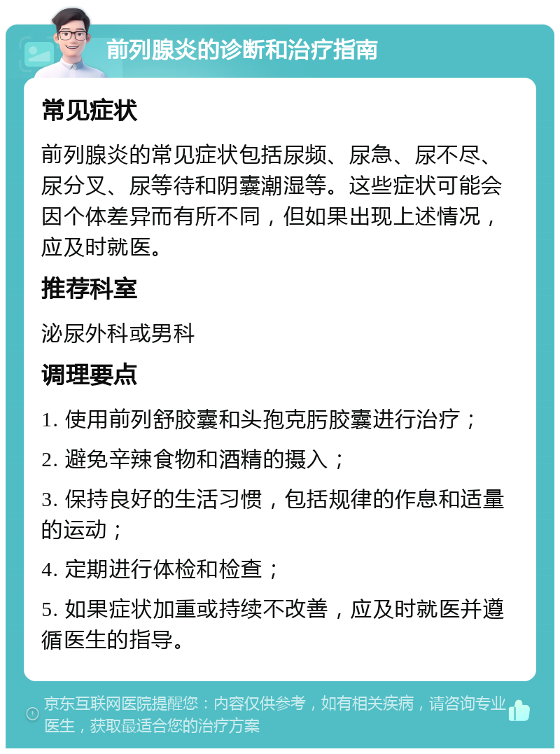 前列腺炎的诊断和治疗指南 常见症状 前列腺炎的常见症状包括尿频、尿急、尿不尽、尿分叉、尿等待和阴囊潮湿等。这些症状可能会因个体差异而有所不同，但如果出现上述情况，应及时就医。 推荐科室 泌尿外科或男科 调理要点 1. 使用前列舒胶囊和头孢克肟胶囊进行治疗； 2. 避免辛辣食物和酒精的摄入； 3. 保持良好的生活习惯，包括规律的作息和适量的运动； 4. 定期进行体检和检查； 5. 如果症状加重或持续不改善，应及时就医并遵循医生的指导。