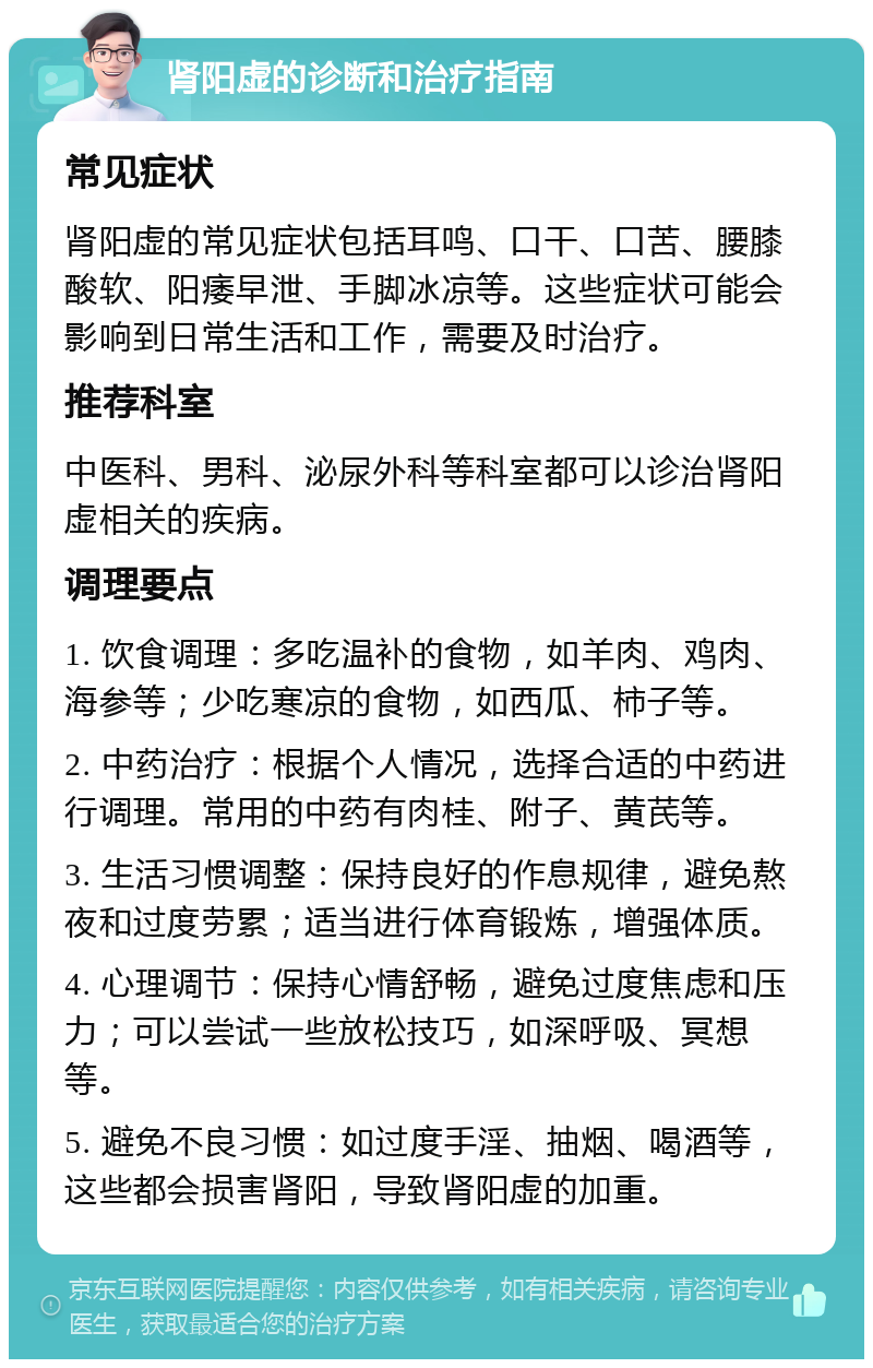 肾阳虚的诊断和治疗指南 常见症状 肾阳虚的常见症状包括耳鸣、口干、口苦、腰膝酸软、阳痿早泄、手脚冰凉等。这些症状可能会影响到日常生活和工作，需要及时治疗。 推荐科室 中医科、男科、泌尿外科等科室都可以诊治肾阳虚相关的疾病。 调理要点 1. 饮食调理：多吃温补的食物，如羊肉、鸡肉、海参等；少吃寒凉的食物，如西瓜、柿子等。 2. 中药治疗：根据个人情况，选择合适的中药进行调理。常用的中药有肉桂、附子、黄芪等。 3. 生活习惯调整：保持良好的作息规律，避免熬夜和过度劳累；适当进行体育锻炼，增强体质。 4. 心理调节：保持心情舒畅，避免过度焦虑和压力；可以尝试一些放松技巧，如深呼吸、冥想等。 5. 避免不良习惯：如过度手淫、抽烟、喝酒等，这些都会损害肾阳，导致肾阳虚的加重。