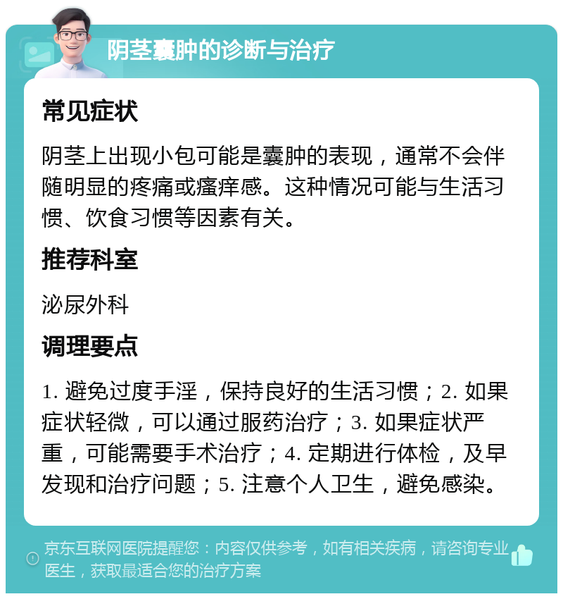 阴茎囊肿的诊断与治疗 常见症状 阴茎上出现小包可能是囊肿的表现，通常不会伴随明显的疼痛或瘙痒感。这种情况可能与生活习惯、饮食习惯等因素有关。 推荐科室 泌尿外科 调理要点 1. 避免过度手淫，保持良好的生活习惯；2. 如果症状轻微，可以通过服药治疗；3. 如果症状严重，可能需要手术治疗；4. 定期进行体检，及早发现和治疗问题；5. 注意个人卫生，避免感染。