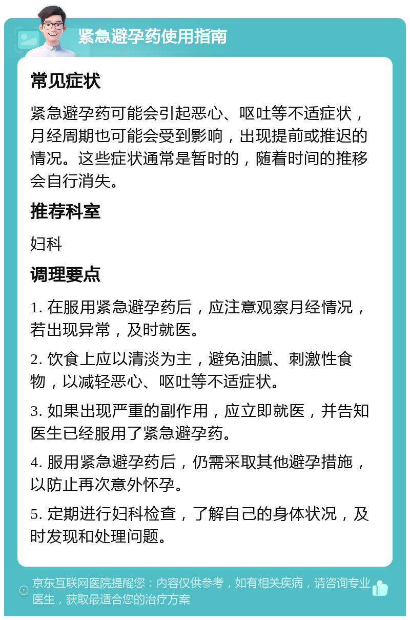 紧急避孕药使用指南 常见症状 紧急避孕药可能会引起恶心、呕吐等不适症状，月经周期也可能会受到影响，出现提前或推迟的情况。这些症状通常是暂时的，随着时间的推移会自行消失。 推荐科室 妇科 调理要点 1. 在服用紧急避孕药后，应注意观察月经情况，若出现异常，及时就医。 2. 饮食上应以清淡为主，避免油腻、刺激性食物，以减轻恶心、呕吐等不适症状。 3. 如果出现严重的副作用，应立即就医，并告知医生已经服用了紧急避孕药。 4. 服用紧急避孕药后，仍需采取其他避孕措施，以防止再次意外怀孕。 5. 定期进行妇科检查，了解自己的身体状况，及时发现和处理问题。