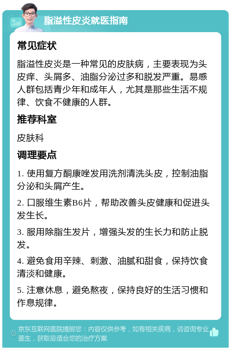 脂溢性皮炎就医指南 常见症状 脂溢性皮炎是一种常见的皮肤病，主要表现为头皮痒、头屑多、油脂分泌过多和脱发严重。易感人群包括青少年和成年人，尤其是那些生活不规律、饮食不健康的人群。 推荐科室 皮肤科 调理要点 1. 使用复方酮康唑发用洗剂清洗头皮，控制油脂分泌和头屑产生。 2. 口服维生素B6片，帮助改善头皮健康和促进头发生长。 3. 服用除脂生发片，增强头发的生长力和防止脱发。 4. 避免食用辛辣、刺激、油腻和甜食，保持饮食清淡和健康。 5. 注意休息，避免熬夜，保持良好的生活习惯和作息规律。