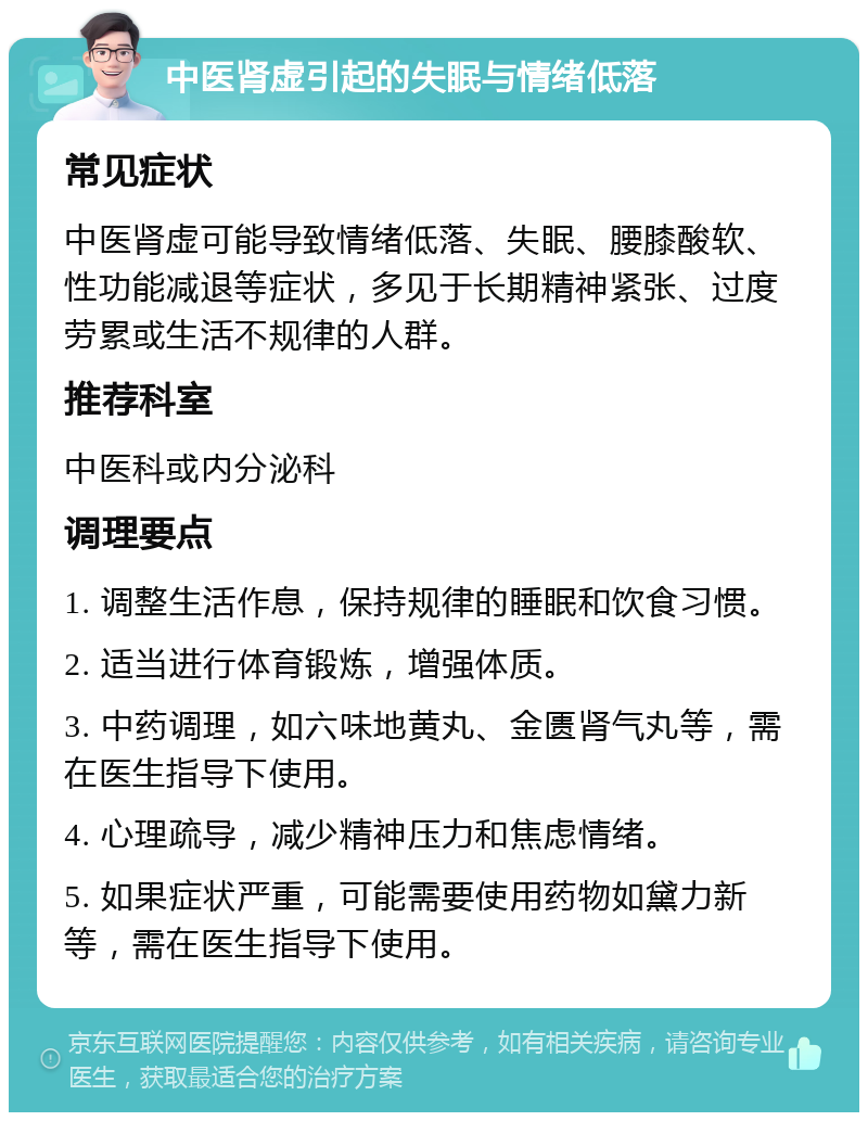 中医肾虚引起的失眠与情绪低落 常见症状 中医肾虚可能导致情绪低落、失眠、腰膝酸软、性功能减退等症状，多见于长期精神紧张、过度劳累或生活不规律的人群。 推荐科室 中医科或内分泌科 调理要点 1. 调整生活作息，保持规律的睡眠和饮食习惯。 2. 适当进行体育锻炼，增强体质。 3. 中药调理，如六味地黄丸、金匮肾气丸等，需在医生指导下使用。 4. 心理疏导，减少精神压力和焦虑情绪。 5. 如果症状严重，可能需要使用药物如黛力新等，需在医生指导下使用。