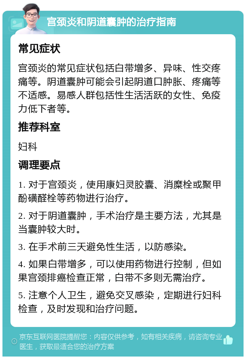 宫颈炎和阴道囊肿的治疗指南 常见症状 宫颈炎的常见症状包括白带增多、异味、性交疼痛等。阴道囊肿可能会引起阴道口肿胀、疼痛等不适感。易感人群包括性生活活跃的女性、免疫力低下者等。 推荐科室 妇科 调理要点 1. 对于宫颈炎，使用康妇灵胶囊、消糜栓或聚甲酚磺醛栓等药物进行治疗。 2. 对于阴道囊肿，手术治疗是主要方法，尤其是当囊肿较大时。 3. 在手术前三天避免性生活，以防感染。 4. 如果白带增多，可以使用药物进行控制，但如果宫颈排癌检查正常，白带不多则无需治疗。 5. 注意个人卫生，避免交叉感染，定期进行妇科检查，及时发现和治疗问题。