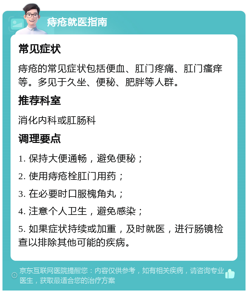 痔疮就医指南 常见症状 痔疮的常见症状包括便血、肛门疼痛、肛门瘙痒等。多见于久坐、便秘、肥胖等人群。 推荐科室 消化内科或肛肠科 调理要点 1. 保持大便通畅，避免便秘； 2. 使用痔疮栓肛门用药； 3. 在必要时口服槐角丸； 4. 注意个人卫生，避免感染； 5. 如果症状持续或加重，及时就医，进行肠镜检查以排除其他可能的疾病。