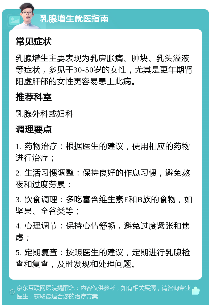 乳腺增生就医指南 常见症状 乳腺增生主要表现为乳房胀痛、肿块、乳头溢液等症状，多见于30-50岁的女性，尤其是更年期肾阳虚肝郁的女性更容易患上此病。 推荐科室 乳腺外科或妇科 调理要点 1. 药物治疗：根据医生的建议，使用相应的药物进行治疗； 2. 生活习惯调整：保持良好的作息习惯，避免熬夜和过度劳累； 3. 饮食调理：多吃富含维生素E和B族的食物，如坚果、全谷类等； 4. 心理调节：保持心情舒畅，避免过度紧张和焦虑； 5. 定期复查：按照医生的建议，定期进行乳腺检查和复查，及时发现和处理问题。