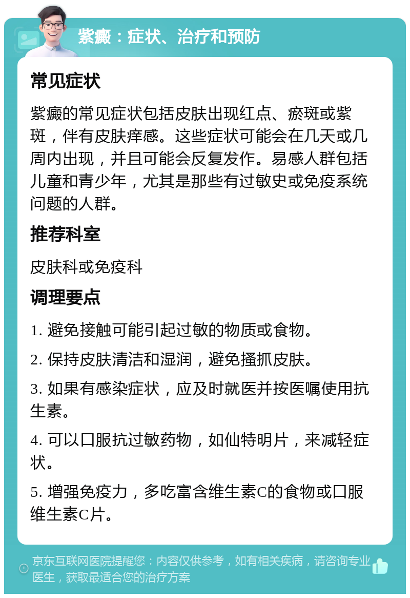 紫癜：症状、治疗和预防 常见症状 紫癜的常见症状包括皮肤出现红点、瘀斑或紫斑，伴有皮肤痒感。这些症状可能会在几天或几周内出现，并且可能会反复发作。易感人群包括儿童和青少年，尤其是那些有过敏史或免疫系统问题的人群。 推荐科室 皮肤科或免疫科 调理要点 1. 避免接触可能引起过敏的物质或食物。 2. 保持皮肤清洁和湿润，避免搔抓皮肤。 3. 如果有感染症状，应及时就医并按医嘱使用抗生素。 4. 可以口服抗过敏药物，如仙特明片，来减轻症状。 5. 增强免疫力，多吃富含维生素C的食物或口服维生素C片。