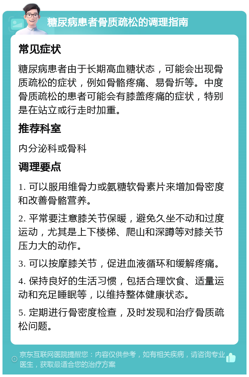 糖尿病患者骨质疏松的调理指南 常见症状 糖尿病患者由于长期高血糖状态，可能会出现骨质疏松的症状，例如骨骼疼痛、易骨折等。中度骨质疏松的患者可能会有膝盖疼痛的症状，特别是在站立或行走时加重。 推荐科室 内分泌科或骨科 调理要点 1. 可以服用维骨力或氨糖软骨素片来增加骨密度和改善骨骼营养。 2. 平常要注意膝关节保暖，避免久坐不动和过度运动，尤其是上下楼梯、爬山和深蹲等对膝关节压力大的动作。 3. 可以按摩膝关节，促进血液循环和缓解疼痛。 4. 保持良好的生活习惯，包括合理饮食、适量运动和充足睡眠等，以维持整体健康状态。 5. 定期进行骨密度检查，及时发现和治疗骨质疏松问题。