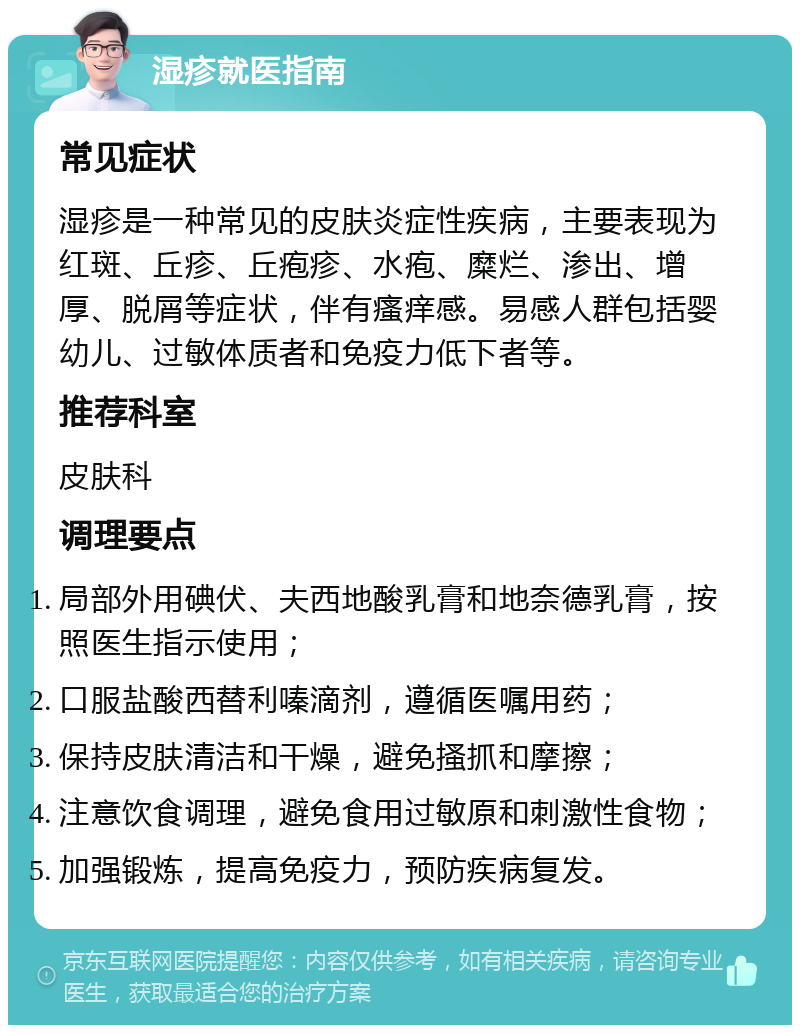 湿疹就医指南 常见症状 湿疹是一种常见的皮肤炎症性疾病，主要表现为红斑、丘疹、丘疱疹、水疱、糜烂、渗出、增厚、脱屑等症状，伴有瘙痒感。易感人群包括婴幼儿、过敏体质者和免疫力低下者等。 推荐科室 皮肤科 调理要点 局部外用碘伏、夫西地酸乳膏和地奈德乳膏，按照医生指示使用； 口服盐酸西替利嗪滴剂，遵循医嘱用药； 保持皮肤清洁和干燥，避免搔抓和摩擦； 注意饮食调理，避免食用过敏原和刺激性食物； 加强锻炼，提高免疫力，预防疾病复发。