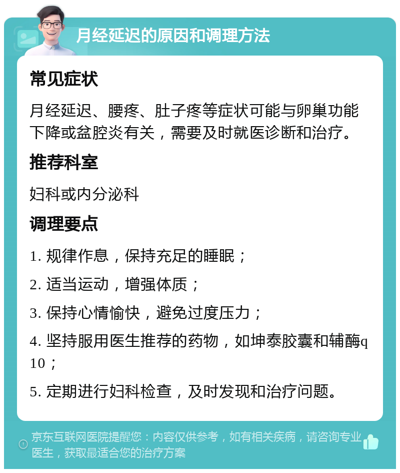 月经延迟的原因和调理方法 常见症状 月经延迟、腰疼、肚子疼等症状可能与卵巢功能下降或盆腔炎有关，需要及时就医诊断和治疗。 推荐科室 妇科或内分泌科 调理要点 1. 规律作息，保持充足的睡眠； 2. 适当运动，增强体质； 3. 保持心情愉快，避免过度压力； 4. 坚持服用医生推荐的药物，如坤泰胶囊和辅酶q10； 5. 定期进行妇科检查，及时发现和治疗问题。