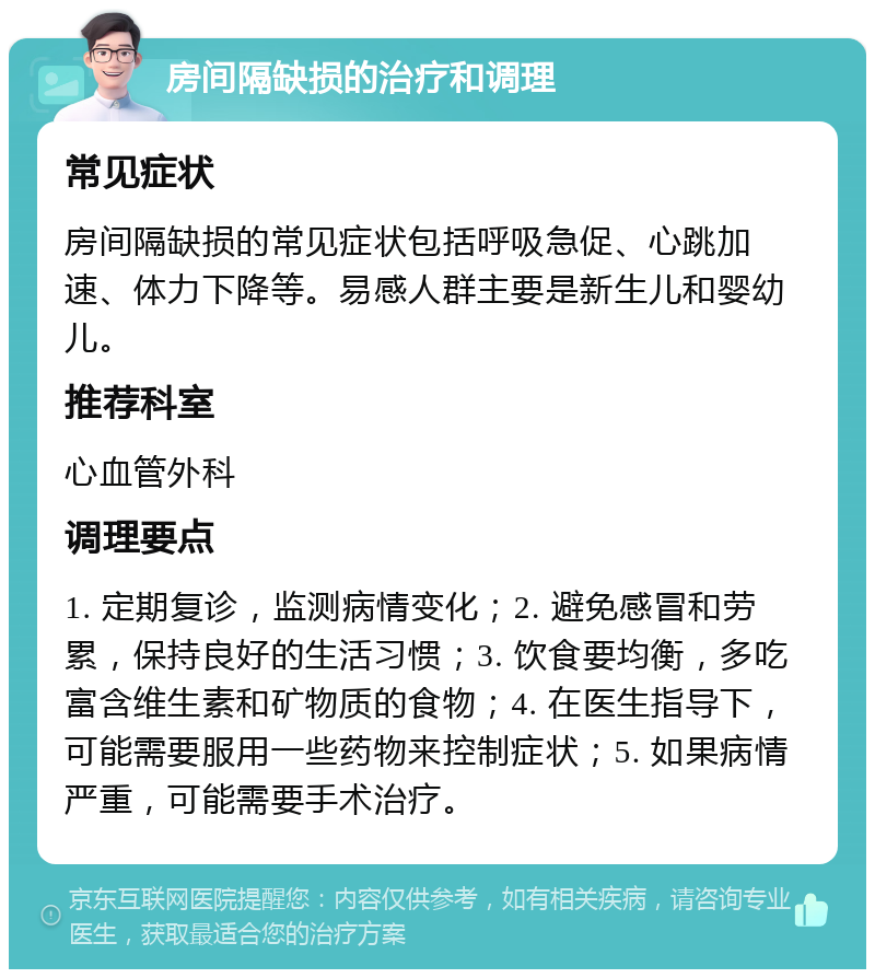 房间隔缺损的治疗和调理 常见症状 房间隔缺损的常见症状包括呼吸急促、心跳加速、体力下降等。易感人群主要是新生儿和婴幼儿。 推荐科室 心血管外科 调理要点 1. 定期复诊，监测病情变化；2. 避免感冒和劳累，保持良好的生活习惯；3. 饮食要均衡，多吃富含维生素和矿物质的食物；4. 在医生指导下，可能需要服用一些药物来控制症状；5. 如果病情严重，可能需要手术治疗。