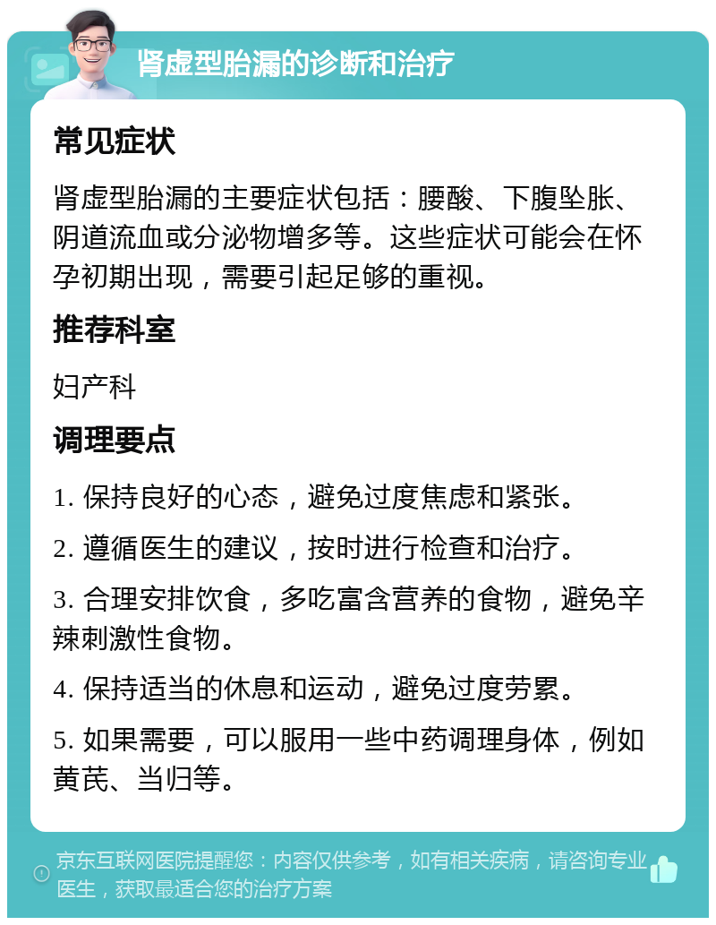 肾虚型胎漏的诊断和治疗 常见症状 肾虚型胎漏的主要症状包括：腰酸、下腹坠胀、阴道流血或分泌物增多等。这些症状可能会在怀孕初期出现，需要引起足够的重视。 推荐科室 妇产科 调理要点 1. 保持良好的心态，避免过度焦虑和紧张。 2. 遵循医生的建议，按时进行检查和治疗。 3. 合理安排饮食，多吃富含营养的食物，避免辛辣刺激性食物。 4. 保持适当的休息和运动，避免过度劳累。 5. 如果需要，可以服用一些中药调理身体，例如黄芪、当归等。