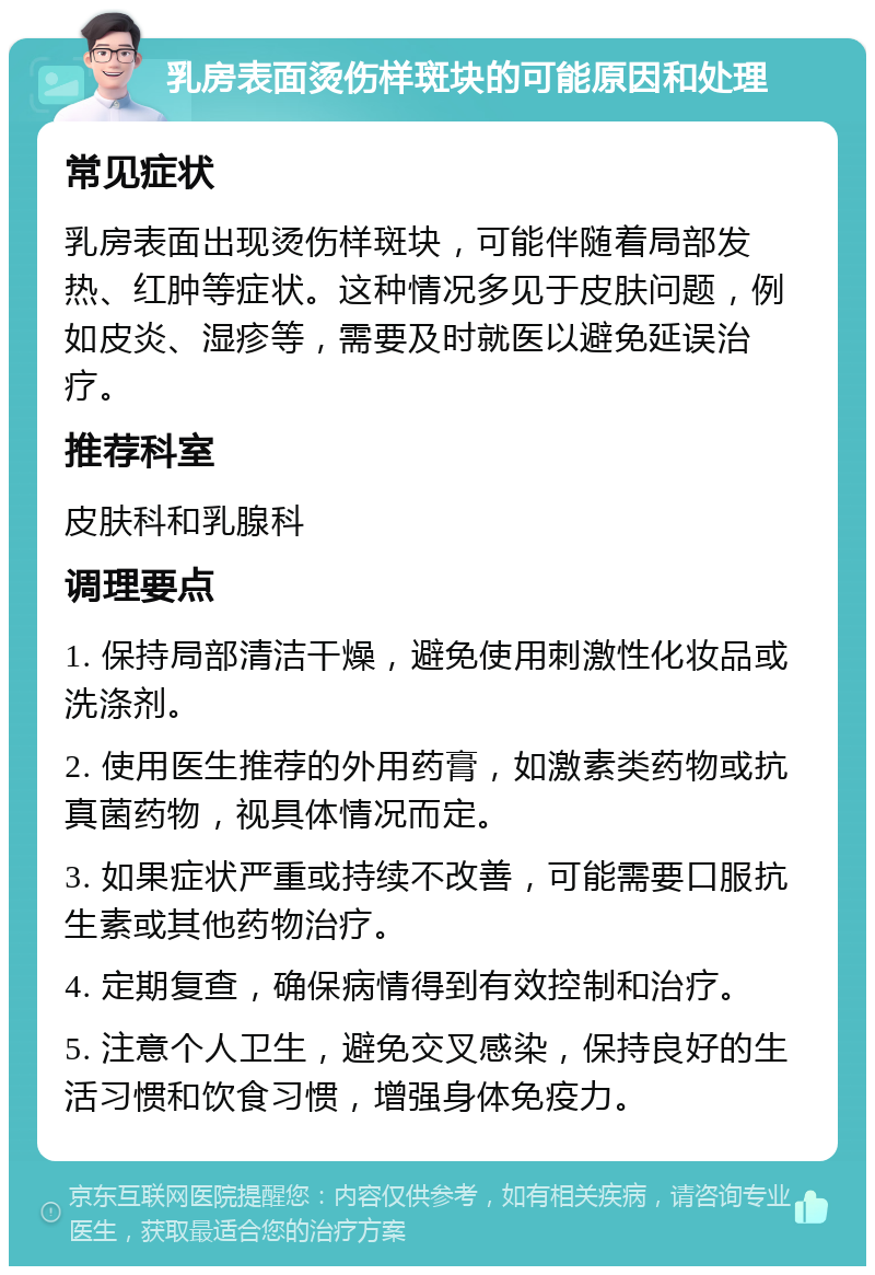 乳房表面烫伤样斑块的可能原因和处理 常见症状 乳房表面出现烫伤样斑块，可能伴随着局部发热、红肿等症状。这种情况多见于皮肤问题，例如皮炎、湿疹等，需要及时就医以避免延误治疗。 推荐科室 皮肤科和乳腺科 调理要点 1. 保持局部清洁干燥，避免使用刺激性化妆品或洗涤剂。 2. 使用医生推荐的外用药膏，如激素类药物或抗真菌药物，视具体情况而定。 3. 如果症状严重或持续不改善，可能需要口服抗生素或其他药物治疗。 4. 定期复查，确保病情得到有效控制和治疗。 5. 注意个人卫生，避免交叉感染，保持良好的生活习惯和饮食习惯，增强身体免疫力。