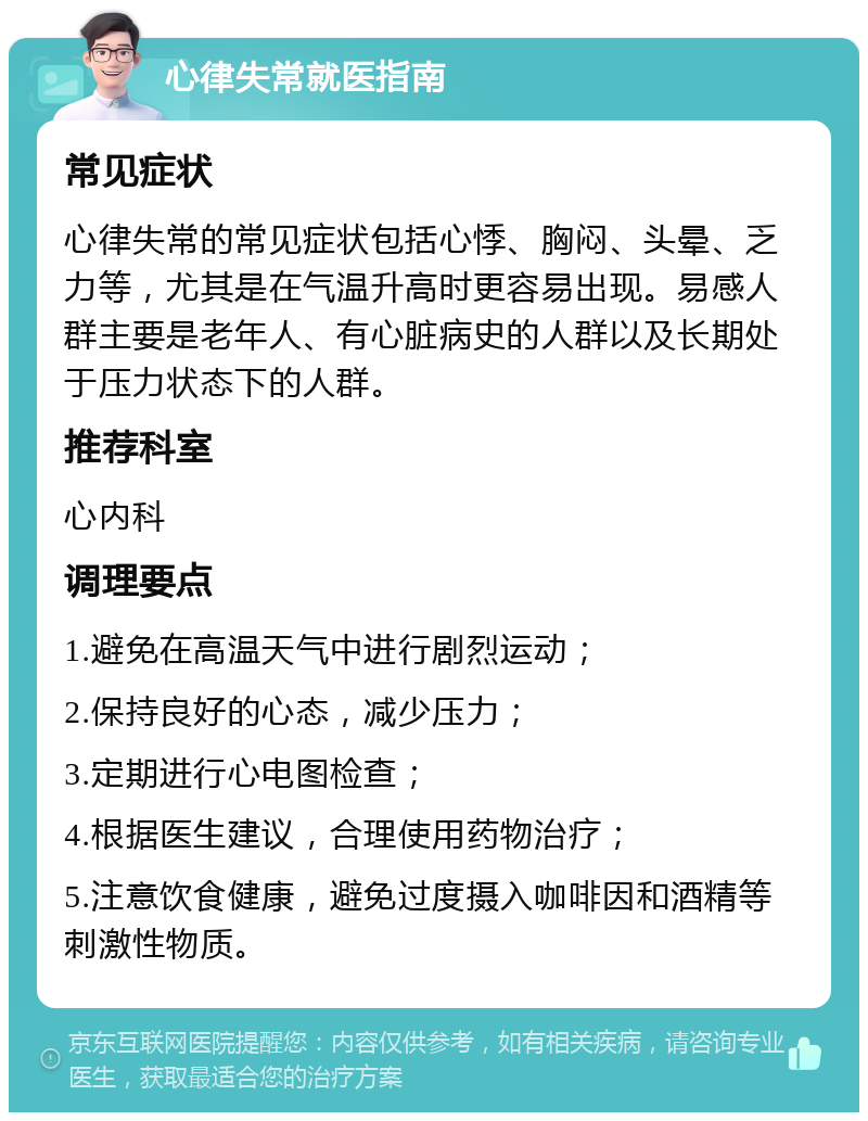 心律失常就医指南 常见症状 心律失常的常见症状包括心悸、胸闷、头晕、乏力等，尤其是在气温升高时更容易出现。易感人群主要是老年人、有心脏病史的人群以及长期处于压力状态下的人群。 推荐科室 心内科 调理要点 1.避免在高温天气中进行剧烈运动； 2.保持良好的心态，减少压力； 3.定期进行心电图检查； 4.根据医生建议，合理使用药物治疗； 5.注意饮食健康，避免过度摄入咖啡因和酒精等刺激性物质。