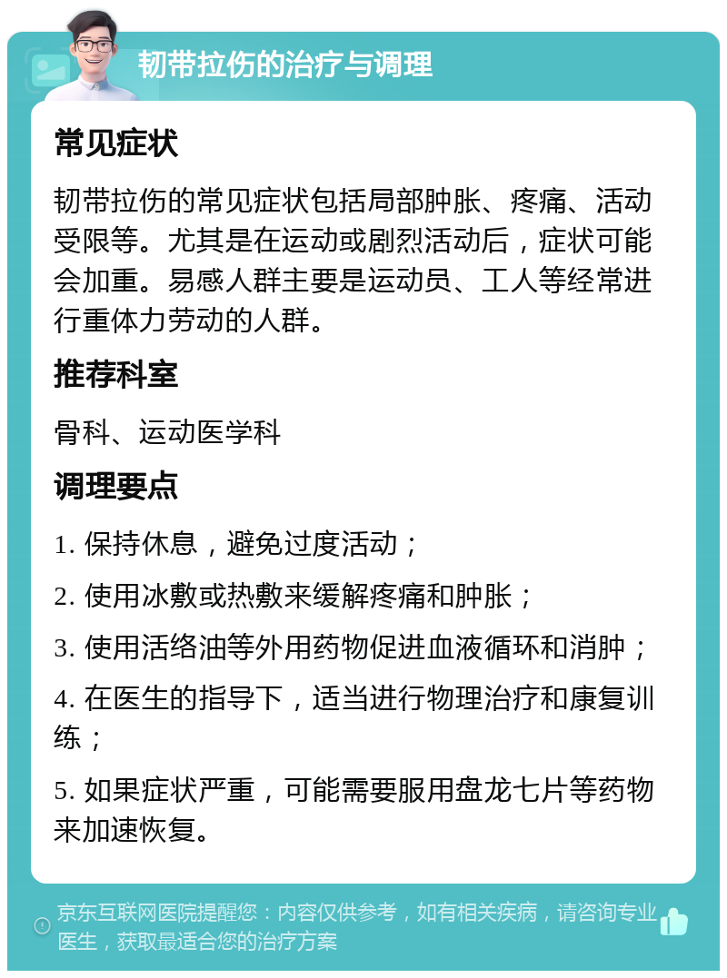 韧带拉伤的治疗与调理 常见症状 韧带拉伤的常见症状包括局部肿胀、疼痛、活动受限等。尤其是在运动或剧烈活动后，症状可能会加重。易感人群主要是运动员、工人等经常进行重体力劳动的人群。 推荐科室 骨科、运动医学科 调理要点 1. 保持休息，避免过度活动； 2. 使用冰敷或热敷来缓解疼痛和肿胀； 3. 使用活络油等外用药物促进血液循环和消肿； 4. 在医生的指导下，适当进行物理治疗和康复训练； 5. 如果症状严重，可能需要服用盘龙七片等药物来加速恢复。