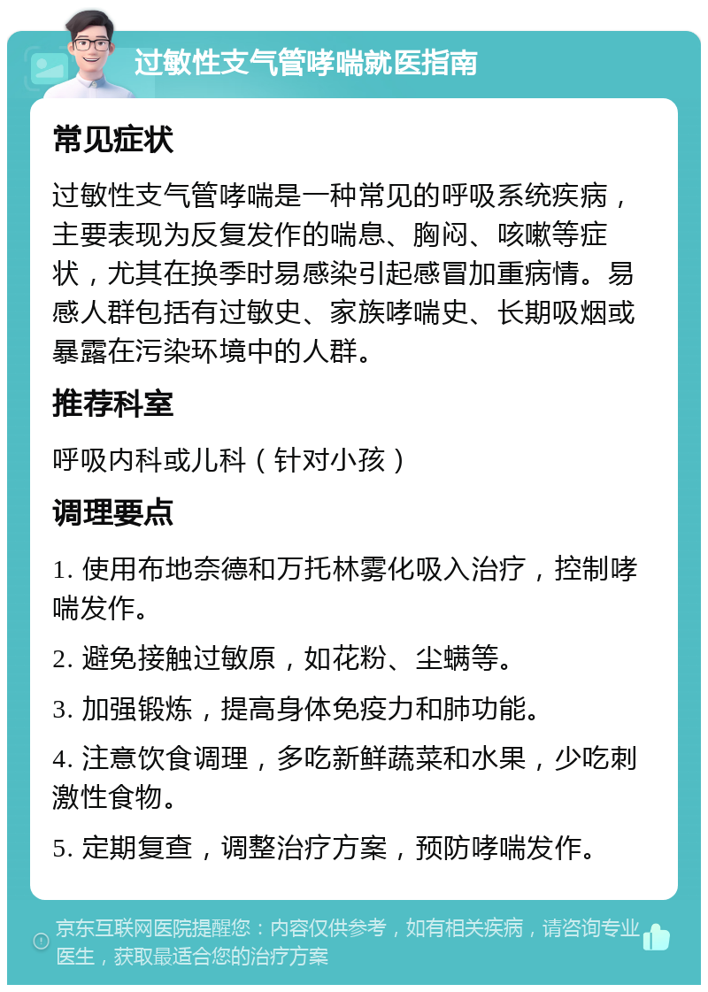 过敏性支气管哮喘就医指南 常见症状 过敏性支气管哮喘是一种常见的呼吸系统疾病，主要表现为反复发作的喘息、胸闷、咳嗽等症状，尤其在换季时易感染引起感冒加重病情。易感人群包括有过敏史、家族哮喘史、长期吸烟或暴露在污染环境中的人群。 推荐科室 呼吸内科或儿科（针对小孩） 调理要点 1. 使用布地奈德和万托林雾化吸入治疗，控制哮喘发作。 2. 避免接触过敏原，如花粉、尘螨等。 3. 加强锻炼，提高身体免疫力和肺功能。 4. 注意饮食调理，多吃新鲜蔬菜和水果，少吃刺激性食物。 5. 定期复查，调整治疗方案，预防哮喘发作。