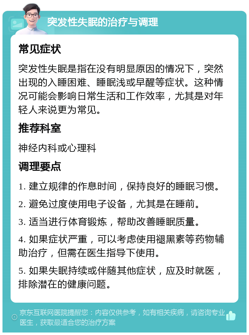 突发性失眠的治疗与调理 常见症状 突发性失眠是指在没有明显原因的情况下，突然出现的入睡困难、睡眠浅或早醒等症状。这种情况可能会影响日常生活和工作效率，尤其是对年轻人来说更为常见。 推荐科室 神经内科或心理科 调理要点 1. 建立规律的作息时间，保持良好的睡眠习惯。 2. 避免过度使用电子设备，尤其是在睡前。 3. 适当进行体育锻炼，帮助改善睡眠质量。 4. 如果症状严重，可以考虑使用褪黑素等药物辅助治疗，但需在医生指导下使用。 5. 如果失眠持续或伴随其他症状，应及时就医，排除潜在的健康问题。