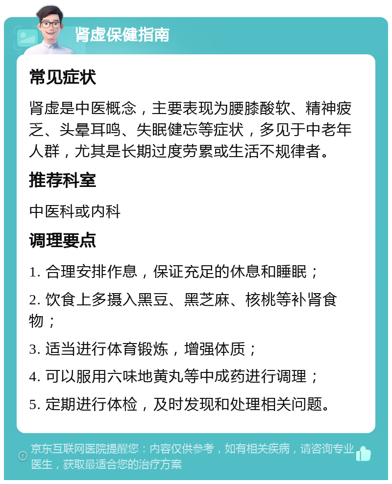 肾虚保健指南 常见症状 肾虚是中医概念，主要表现为腰膝酸软、精神疲乏、头晕耳鸣、失眠健忘等症状，多见于中老年人群，尤其是长期过度劳累或生活不规律者。 推荐科室 中医科或内科 调理要点 1. 合理安排作息，保证充足的休息和睡眠； 2. 饮食上多摄入黑豆、黑芝麻、核桃等补肾食物； 3. 适当进行体育锻炼，增强体质； 4. 可以服用六味地黄丸等中成药进行调理； 5. 定期进行体检，及时发现和处理相关问题。