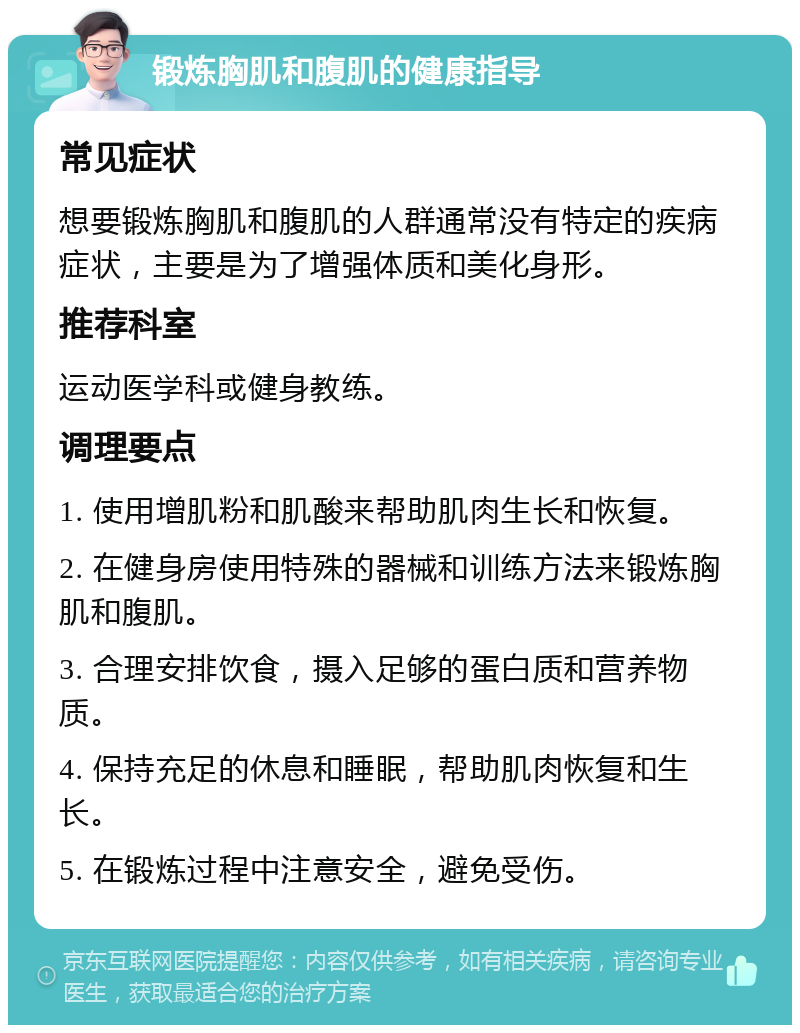 锻炼胸肌和腹肌的健康指导 常见症状 想要锻炼胸肌和腹肌的人群通常没有特定的疾病症状，主要是为了增强体质和美化身形。 推荐科室 运动医学科或健身教练。 调理要点 1. 使用增肌粉和肌酸来帮助肌肉生长和恢复。 2. 在健身房使用特殊的器械和训练方法来锻炼胸肌和腹肌。 3. 合理安排饮食，摄入足够的蛋白质和营养物质。 4. 保持充足的休息和睡眠，帮助肌肉恢复和生长。 5. 在锻炼过程中注意安全，避免受伤。