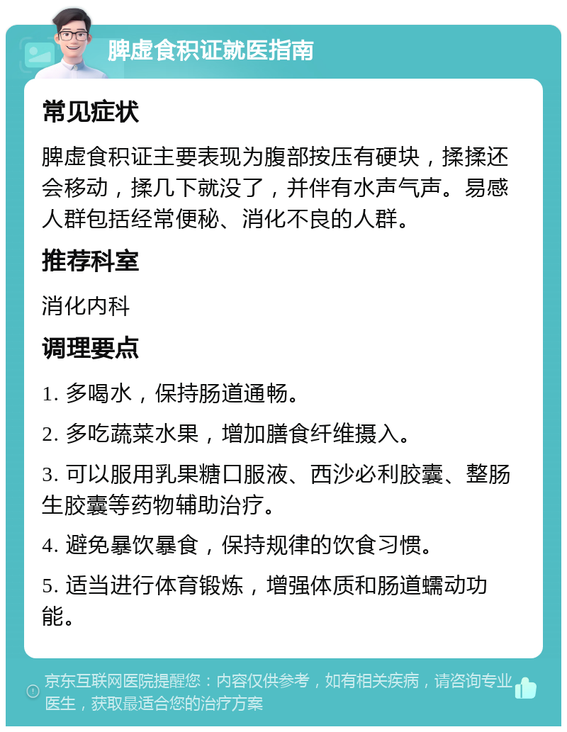 脾虚食积证就医指南 常见症状 脾虚食积证主要表现为腹部按压有硬块，揉揉还会移动，揉几下就没了，并伴有水声气声。易感人群包括经常便秘、消化不良的人群。 推荐科室 消化内科 调理要点 1. 多喝水，保持肠道通畅。 2. 多吃蔬菜水果，增加膳食纤维摄入。 3. 可以服用乳果糖口服液、西沙必利胶囊、整肠生胶囊等药物辅助治疗。 4. 避免暴饮暴食，保持规律的饮食习惯。 5. 适当进行体育锻炼，增强体质和肠道蠕动功能。