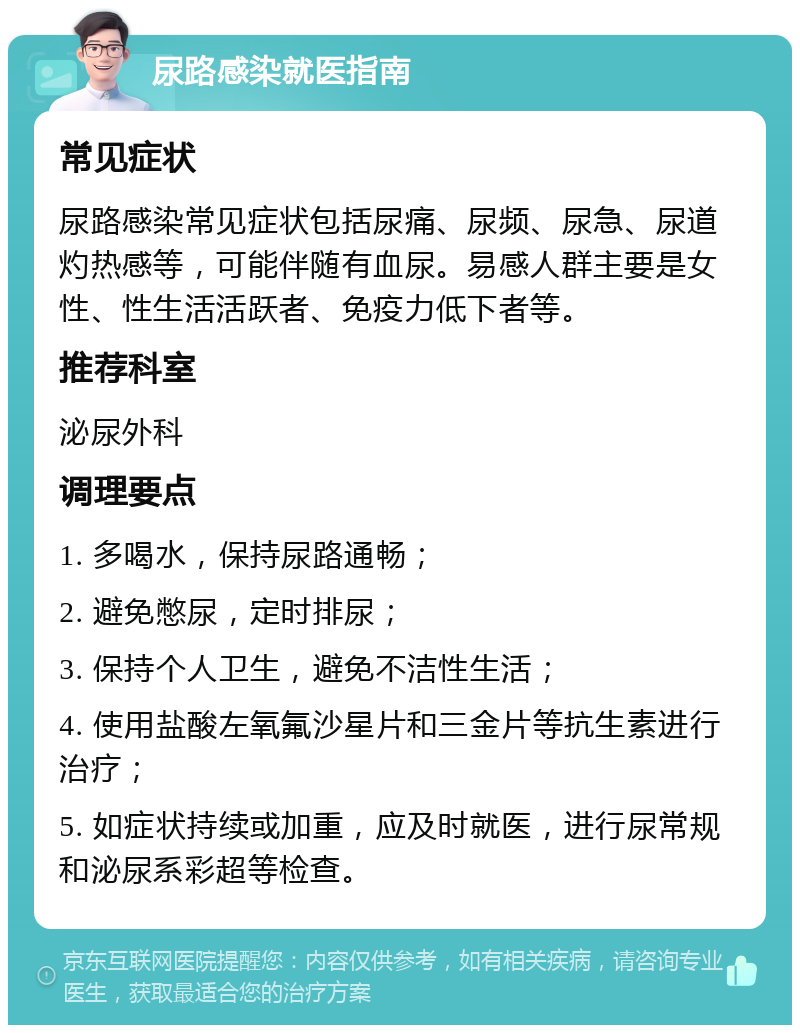 尿路感染就医指南 常见症状 尿路感染常见症状包括尿痛、尿频、尿急、尿道灼热感等，可能伴随有血尿。易感人群主要是女性、性生活活跃者、免疫力低下者等。 推荐科室 泌尿外科 调理要点 1. 多喝水，保持尿路通畅； 2. 避免憋尿，定时排尿； 3. 保持个人卫生，避免不洁性生活； 4. 使用盐酸左氧氟沙星片和三金片等抗生素进行治疗； 5. 如症状持续或加重，应及时就医，进行尿常规和泌尿系彩超等检查。