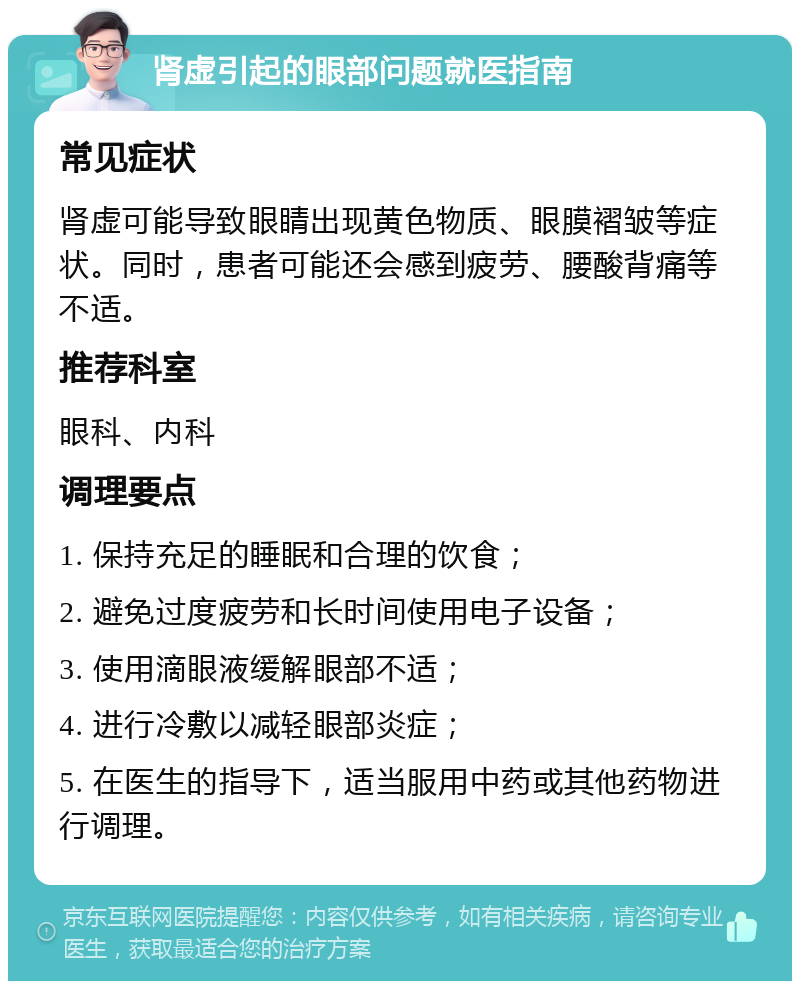 肾虚引起的眼部问题就医指南 常见症状 肾虚可能导致眼睛出现黄色物质、眼膜褶皱等症状。同时，患者可能还会感到疲劳、腰酸背痛等不适。 推荐科室 眼科、内科 调理要点 1. 保持充足的睡眠和合理的饮食； 2. 避免过度疲劳和长时间使用电子设备； 3. 使用滴眼液缓解眼部不适； 4. 进行冷敷以减轻眼部炎症； 5. 在医生的指导下，适当服用中药或其他药物进行调理。