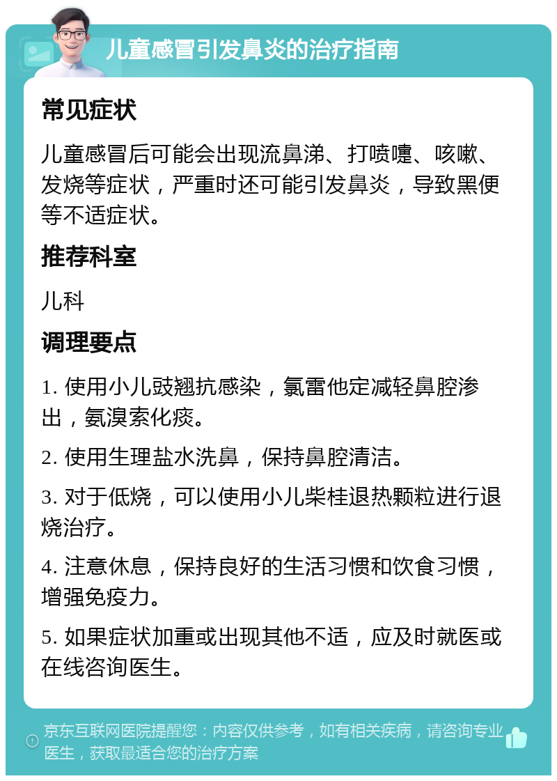 儿童感冒引发鼻炎的治疗指南 常见症状 儿童感冒后可能会出现流鼻涕、打喷嚏、咳嗽、发烧等症状，严重时还可能引发鼻炎，导致黑便等不适症状。 推荐科室 儿科 调理要点 1. 使用小儿豉翘抗感染，氯雷他定减轻鼻腔渗出，氨溴索化痰。 2. 使用生理盐水洗鼻，保持鼻腔清洁。 3. 对于低烧，可以使用小儿柴桂退热颗粒进行退烧治疗。 4. 注意休息，保持良好的生活习惯和饮食习惯，增强免疫力。 5. 如果症状加重或出现其他不适，应及时就医或在线咨询医生。