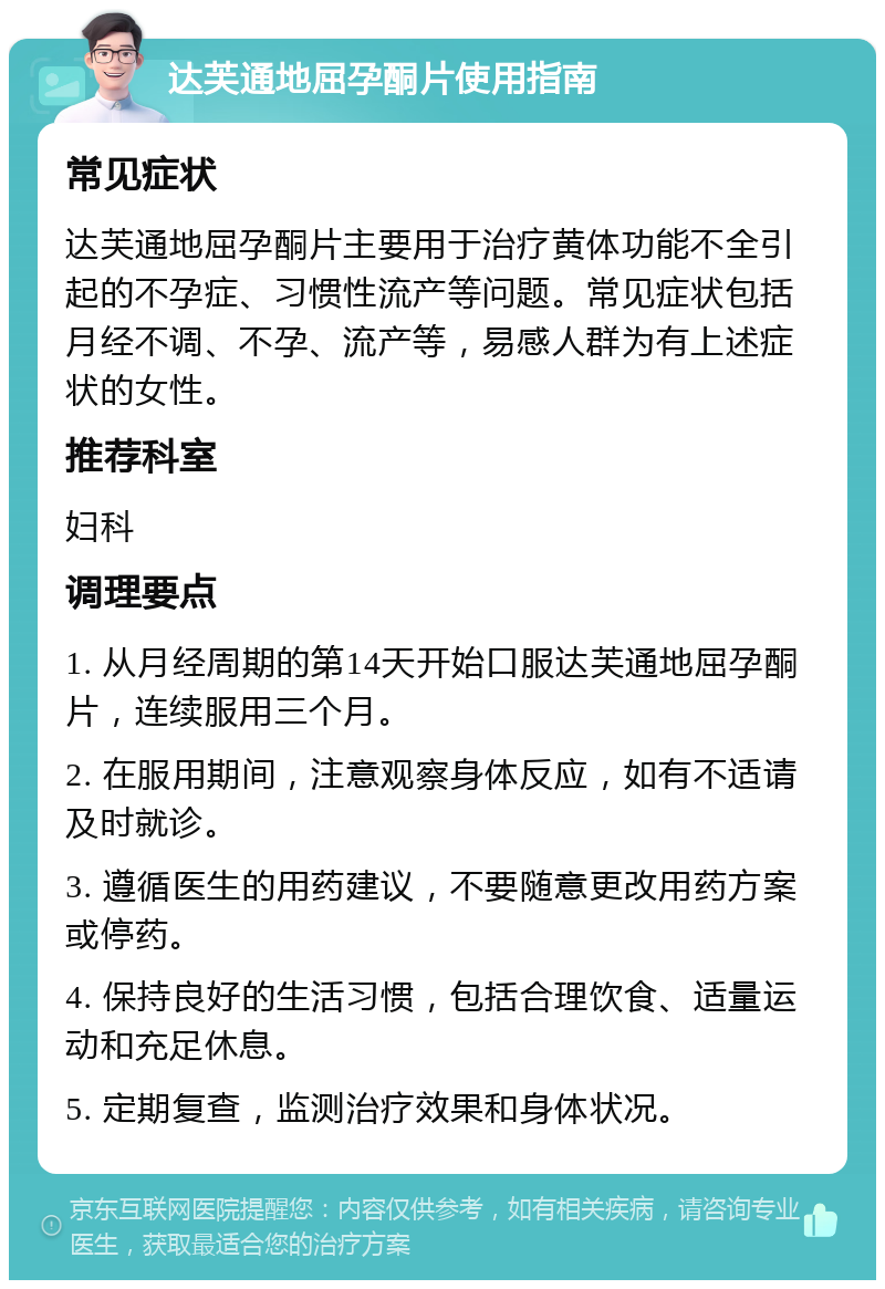 达芙通地屈孕酮片使用指南 常见症状 达芙通地屈孕酮片主要用于治疗黄体功能不全引起的不孕症、习惯性流产等问题。常见症状包括月经不调、不孕、流产等，易感人群为有上述症状的女性。 推荐科室 妇科 调理要点 1. 从月经周期的第14天开始口服达芙通地屈孕酮片，连续服用三个月。 2. 在服用期间，注意观察身体反应，如有不适请及时就诊。 3. 遵循医生的用药建议，不要随意更改用药方案或停药。 4. 保持良好的生活习惯，包括合理饮食、适量运动和充足休息。 5. 定期复查，监测治疗效果和身体状况。