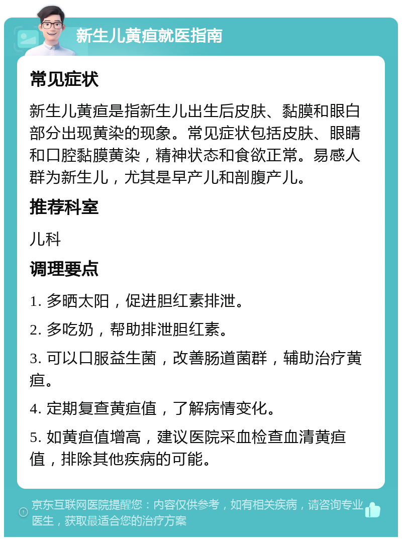 新生儿黄疸就医指南 常见症状 新生儿黄疸是指新生儿出生后皮肤、黏膜和眼白部分出现黄染的现象。常见症状包括皮肤、眼睛和口腔黏膜黄染，精神状态和食欲正常。易感人群为新生儿，尤其是早产儿和剖腹产儿。 推荐科室 儿科 调理要点 1. 多晒太阳，促进胆红素排泄。 2. 多吃奶，帮助排泄胆红素。 3. 可以口服益生菌，改善肠道菌群，辅助治疗黄疸。 4. 定期复查黄疸值，了解病情变化。 5. 如黄疸值增高，建议医院采血检查血清黄疸值，排除其他疾病的可能。