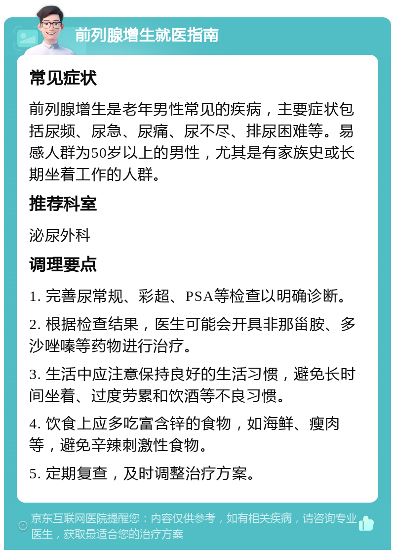 前列腺增生就医指南 常见症状 前列腺增生是老年男性常见的疾病，主要症状包括尿频、尿急、尿痛、尿不尽、排尿困难等。易感人群为50岁以上的男性，尤其是有家族史或长期坐着工作的人群。 推荐科室 泌尿外科 调理要点 1. 完善尿常规、彩超、PSA等检查以明确诊断。 2. 根据检查结果，医生可能会开具非那甾胺、多沙唑嗪等药物进行治疗。 3. 生活中应注意保持良好的生活习惯，避免长时间坐着、过度劳累和饮酒等不良习惯。 4. 饮食上应多吃富含锌的食物，如海鲜、瘦肉等，避免辛辣刺激性食物。 5. 定期复查，及时调整治疗方案。